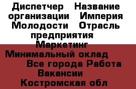 Диспетчер › Название организации ­ Империя Молодости › Отрасль предприятия ­ Маркетинг › Минимальный оклад ­ 15 000 - Все города Работа » Вакансии   . Костромская обл.